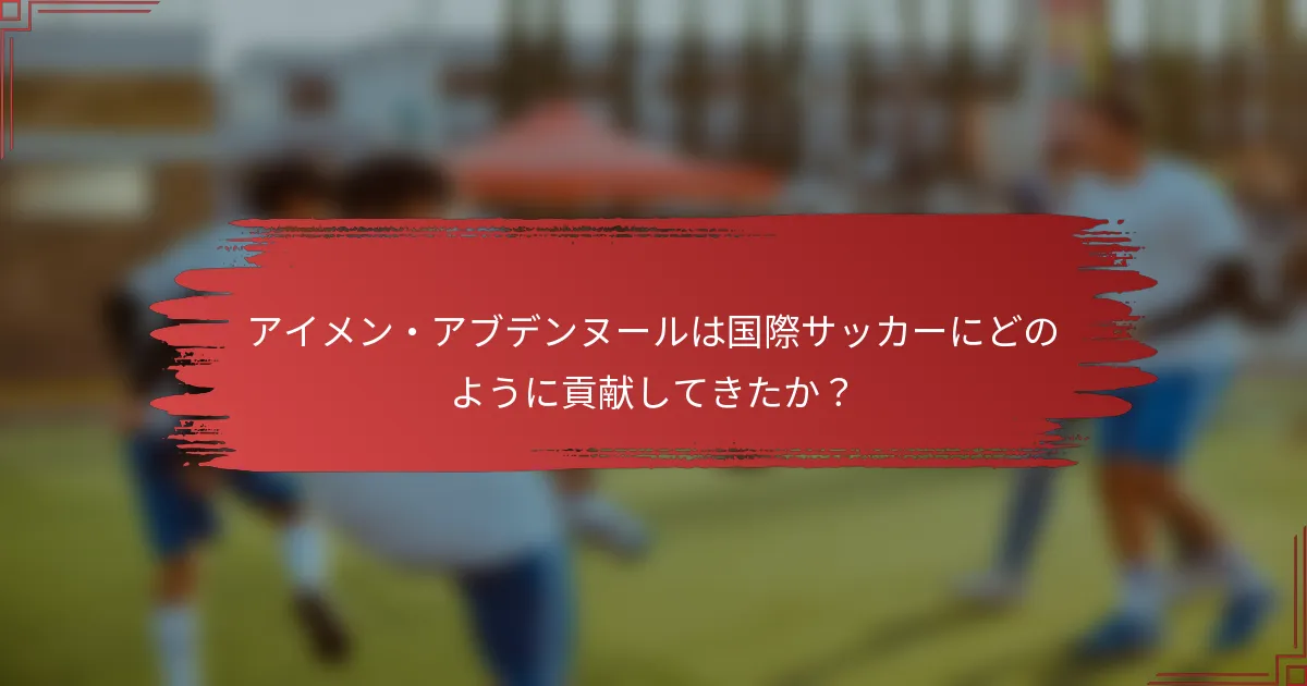 アイメン・アブデンヌールは国際サッカーにどのように貢献してきたか？