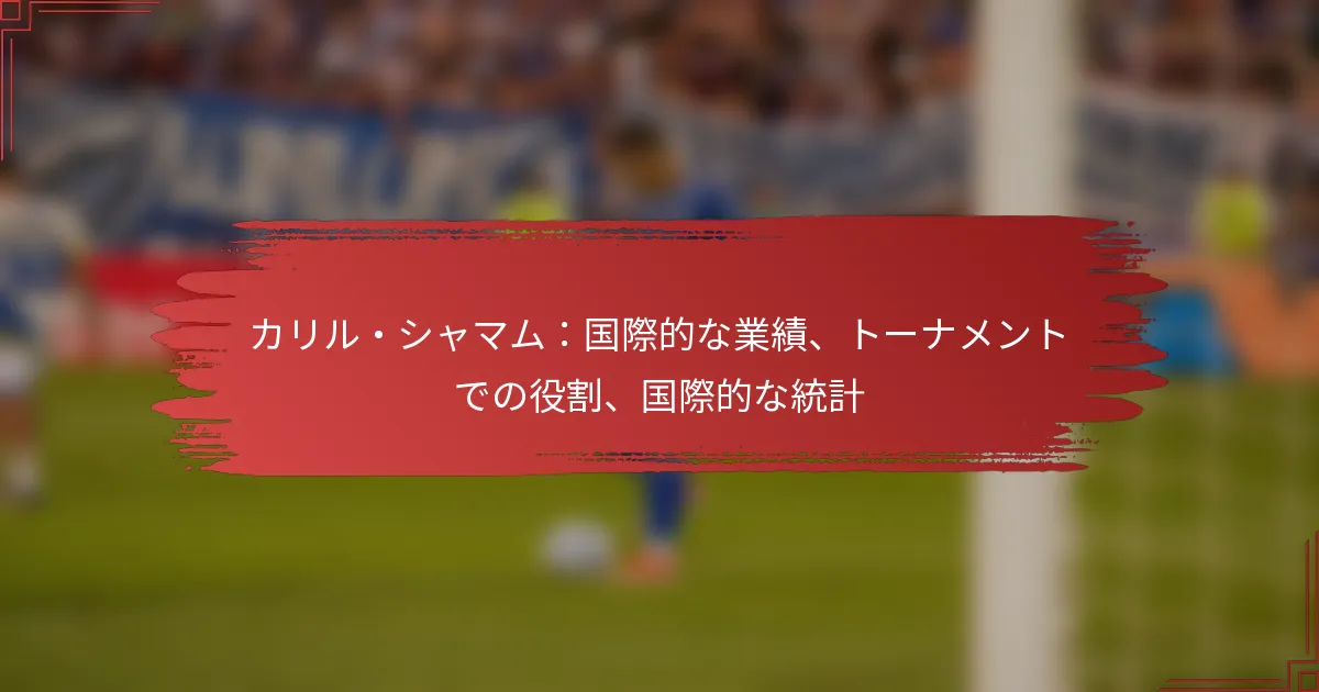 カリル・シャマム：国際的な業績、トーナメントでの役割、国際的な統計