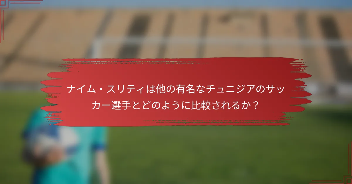 ナイム・スリティは他の有名なチュニジアのサッカー選手とどのように比較されるか？