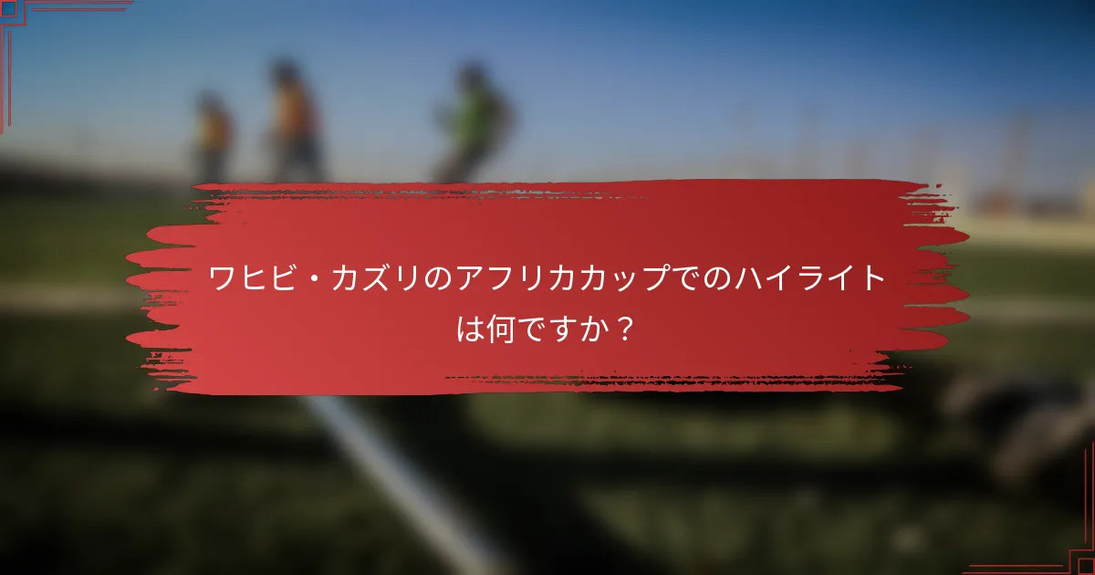 ワヒビ・カズリのアフリカカップでのハイライトは何ですか？