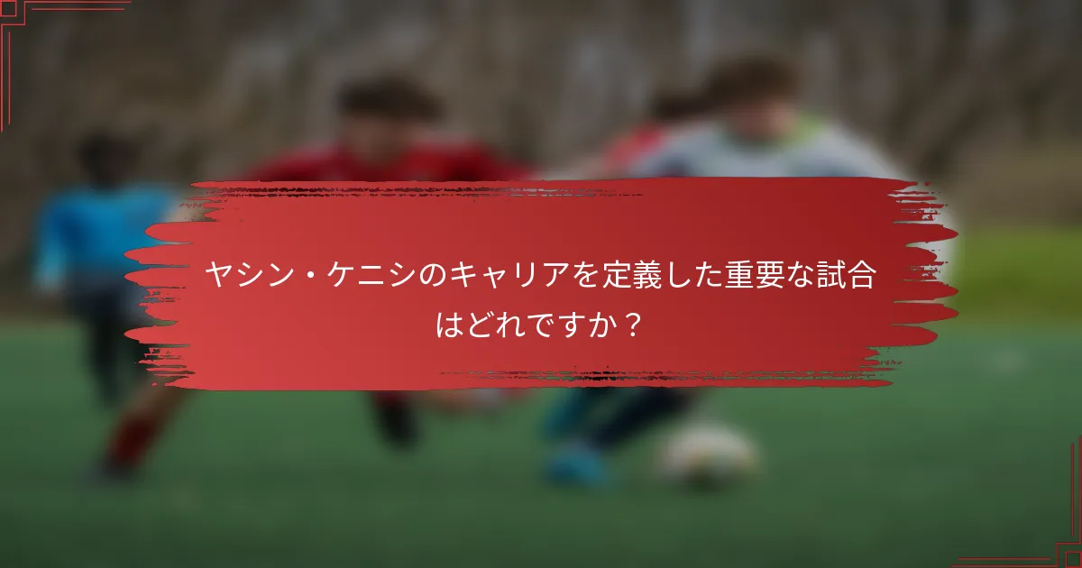 ヤシン・ケニシのキャリアを定義した重要な試合はどれですか？